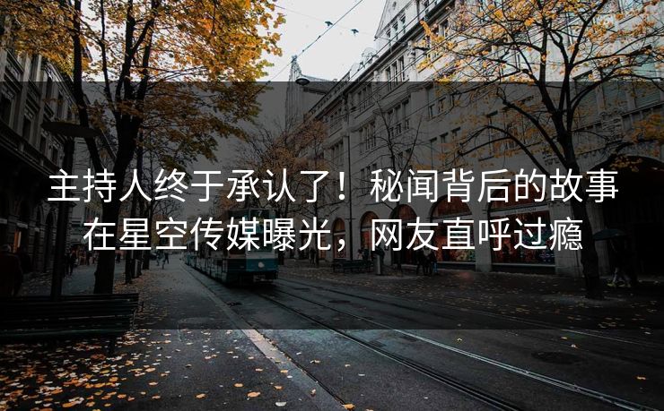 主持人终于承认了！秘闻背后的故事在星空传媒曝光，网友直呼过瘾