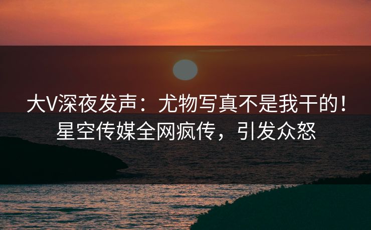 大V深夜发声：尤物写真不是我干的！星空传媒全网疯传，引发众怒