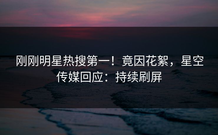 刚刚明星热搜第一！竟因花絮，星空传媒回应：持续刷屏