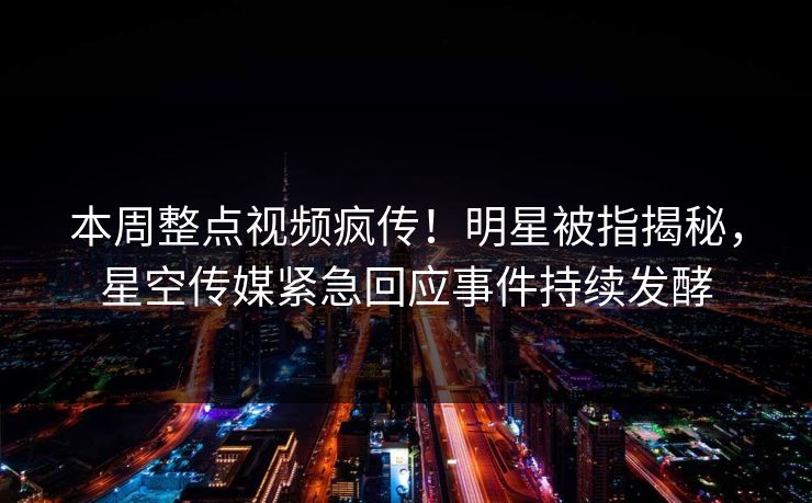本周整点视频疯传！明星被指揭秘，星空传媒紧急回应事件持续发酵