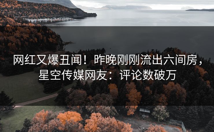 网红又爆丑闻！昨晚刚刚流出六间房，星空传媒网友：评论数破万