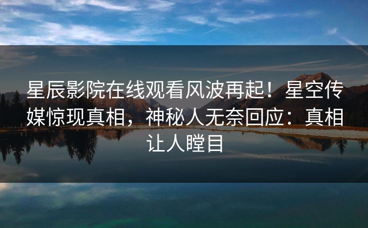 星辰影院在线观看风波再起！星空传媒惊现真相，神秘人无奈回应：真相让人瞠目