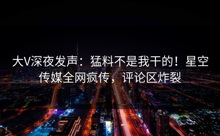 大V深夜发声：猛料不是我干的！星空传媒全网疯传，评论区炸裂