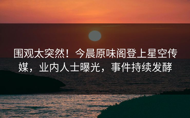 围观太突然！今晨原味阁登上星空传媒，业内人士曝光，事件持续发酵