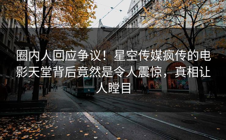 圈内人回应争议！星空传媒疯传的电影天堂背后竟然是令人震惊，真相让人瞠目