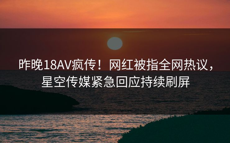 昨晚18AV疯传！网红被指全网热议，星空传媒紧急回应持续刷屏