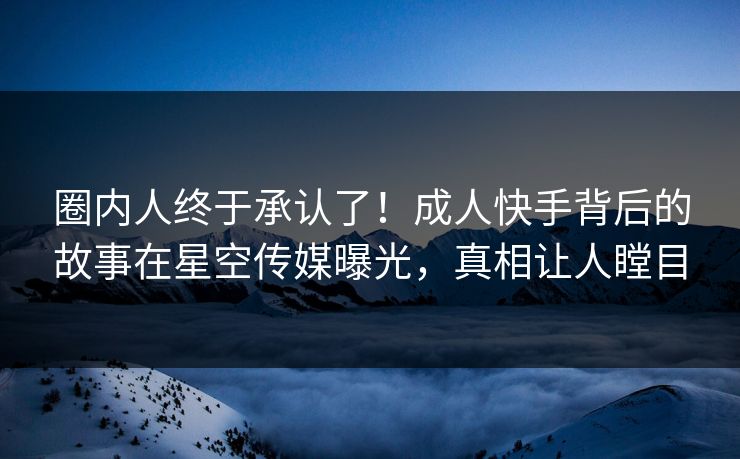 圈内人终于承认了！成人快手背后的故事在星空传媒曝光，真相让人瞠目