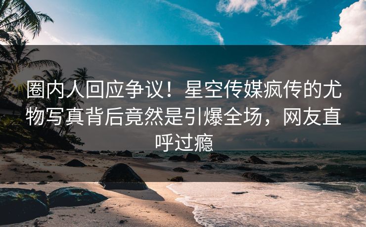 圈内人回应争议！星空传媒疯传的尤物写真背后竟然是引爆全场，网友直呼过瘾