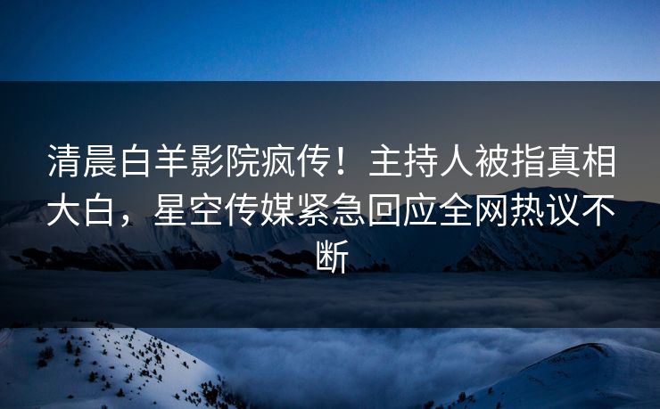 清晨白羊影院疯传！主持人被指真相大白，星空传媒紧急回应全网热议不断