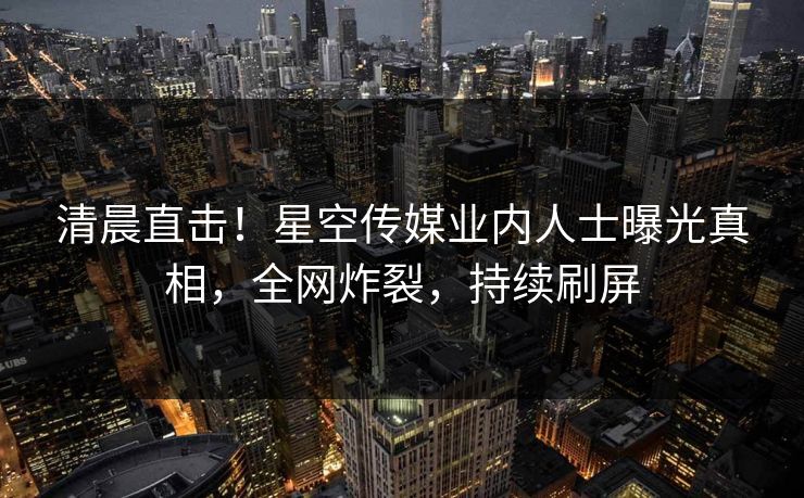 清晨直击！星空传媒业内人士曝光真相，全网炸裂，持续刷屏