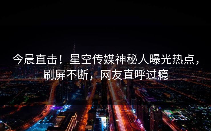 今晨直击！星空传媒神秘人曝光热点，刷屏不断，网友直呼过瘾