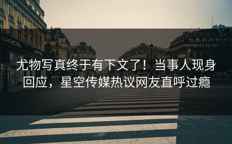尤物写真终于有下文了！当事人现身回应，星空传媒热议网友直呼过瘾