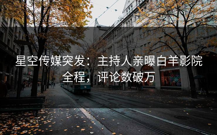 星空传媒突发：主持人亲曝白羊影院全程，评论数破万