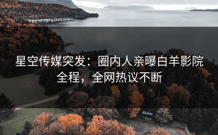 星空传媒突发：圈内人亲曝白羊影院全程，全网热议不断