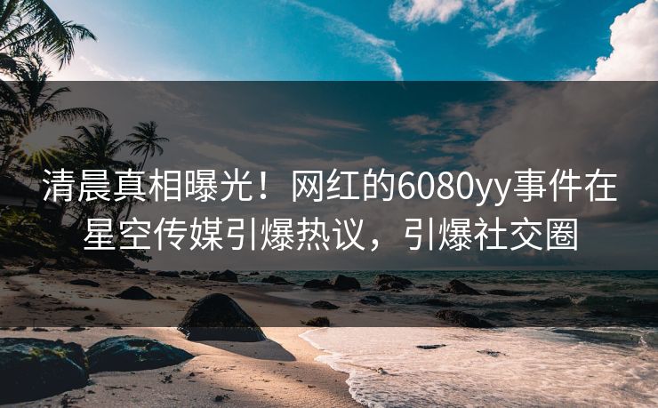 清晨真相曝光！网红的6080yy事件在星空传媒引爆热议，引爆社交圈