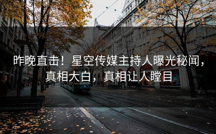 昨晚直击！星空传媒主持人曝光秘闻，真相大白，真相让人瞠目