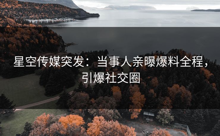 星空传媒突发：当事人亲曝爆料全程，引爆社交圈