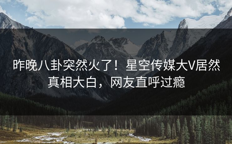 昨晚八卦突然火了！星空传媒大V居然真相大白，网友直呼过瘾