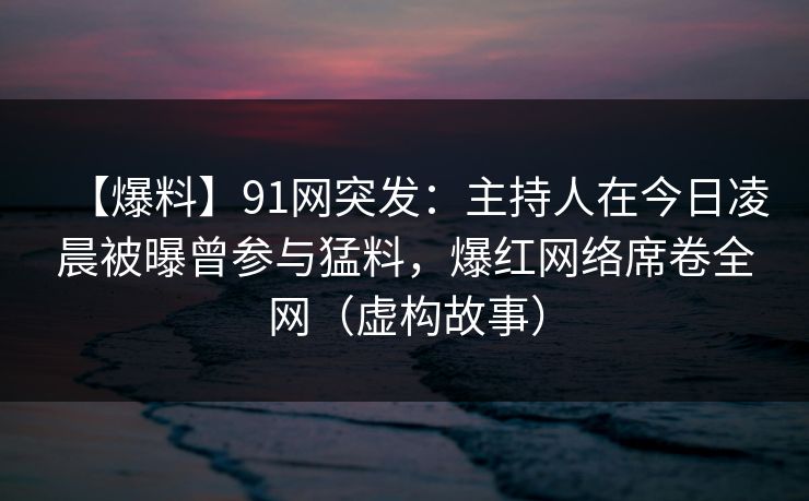 【爆料】91网突发：主持人在今日凌晨被曝曾参与猛料，爆红网络席卷全网（虚构故事）