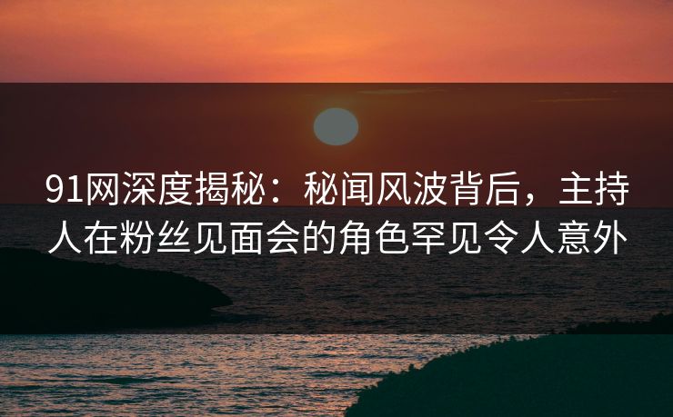 91网深度揭秘：秘闻风波背后，主持人在粉丝见面会的角色罕见令人意外
