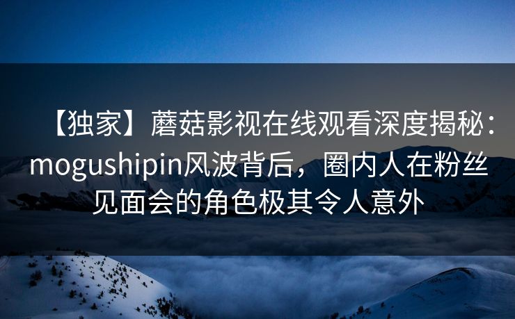 【独家】蘑菇影视在线观看深度揭秘:mogushipin风波背后,圈内人在粉丝见面会的角色极其令人意外 【独家】蘑菇影视在线观看深度揭秘:mogushipin风波背后,圈内人在粉丝见面会的角色极其令人意外