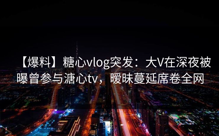 【爆料】糖心vlog突发：大V在深夜被曝曾参与溏心tv，暧昧蔓延席卷全网