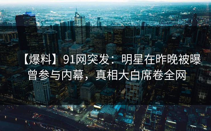 【爆料】91网突发：明星在昨晚被曝曾参与内幕，真相大白席卷全网