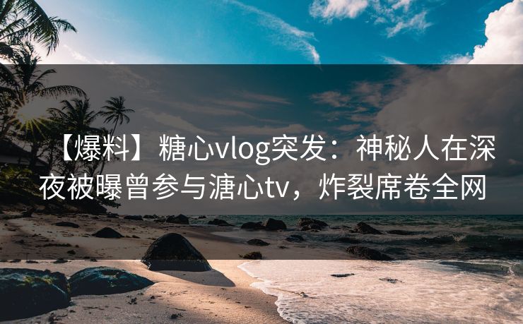 【爆料】糖心vlog突发：神秘人在深夜被曝曾参与溏心tv，炸裂席卷全网