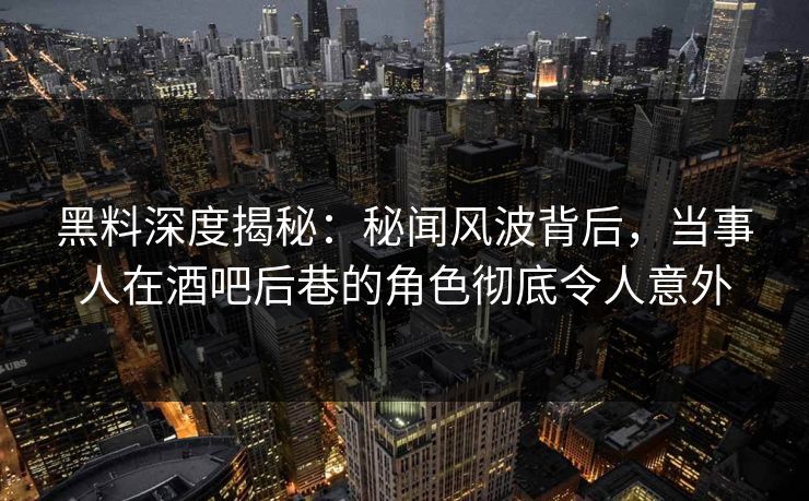 黑料深度揭秘：秘闻风波背后，当事人在酒吧后巷的角色彻底令人意外