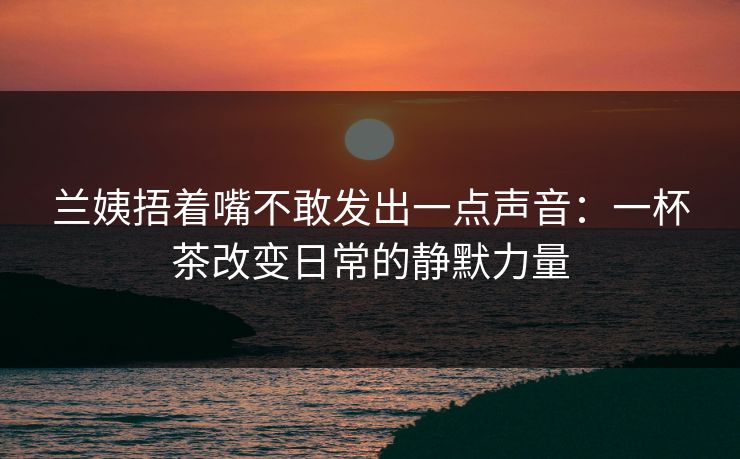 兰姨捂着嘴不敢发出一点声音：一杯茶改变日常的静默力量