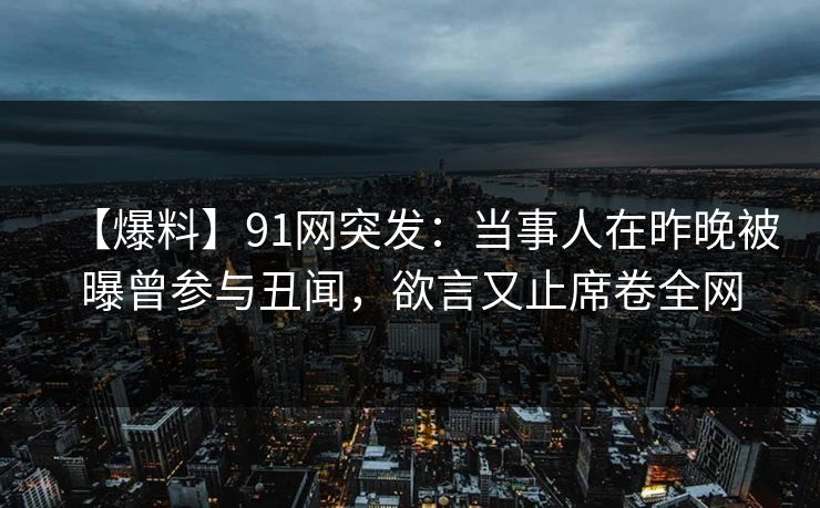 【爆料】91网突发：当事人在昨晚被曝曾参与丑闻，欲言又止席卷全网