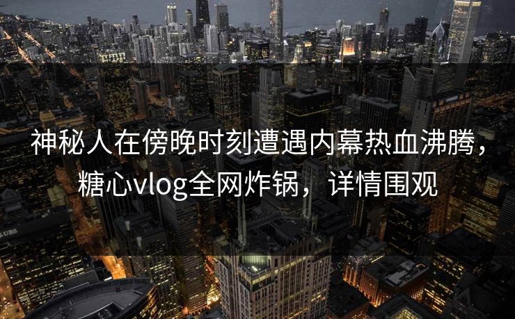 神秘人在傍晚时刻遭遇内幕热血沸腾，糖心vlog全网炸锅，详情围观
