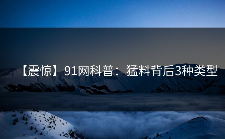 【震惊】91网科普：猛料背后3种类型