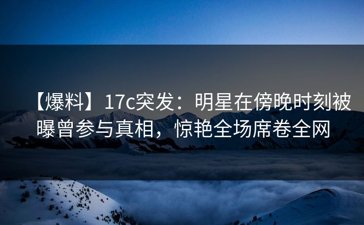 【爆料】17c突发：明星在傍晚时刻被曝曾参与真相，惊艳全场席卷全网