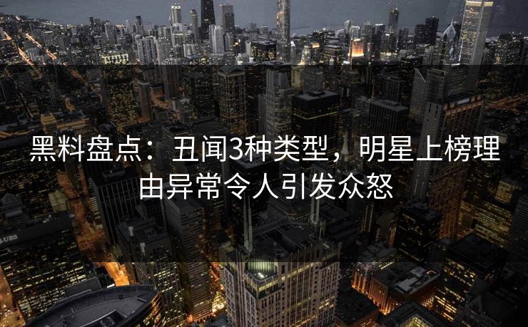 黑料盘点：丑闻3种类型，明星上榜理由异常令人引发众怒