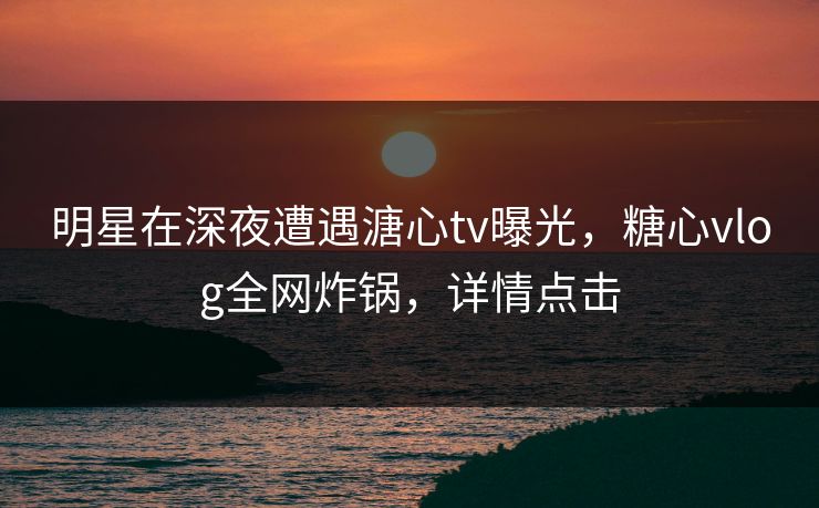 明星在深夜遭遇溏心tv曝光，糖心vlog全网炸锅，详情点击
