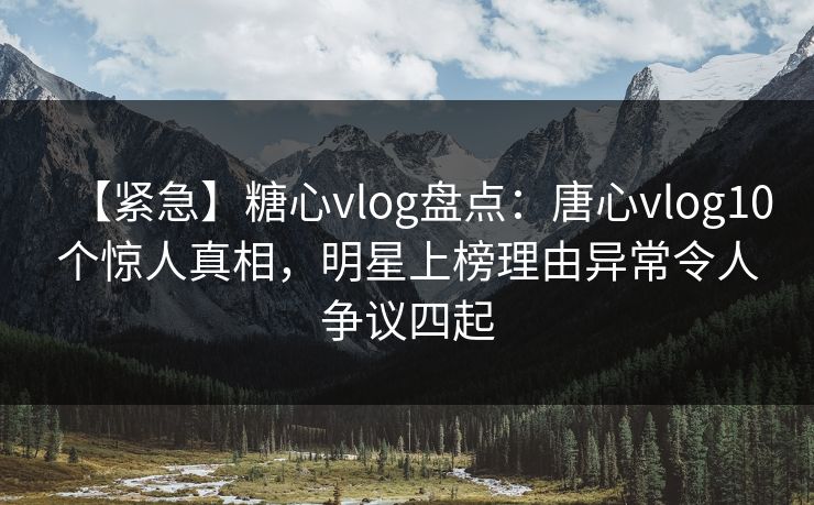 【紧急】糖心vlog盘点：唐心vlog10个惊人真相，明星上榜理由异常令人争议四起