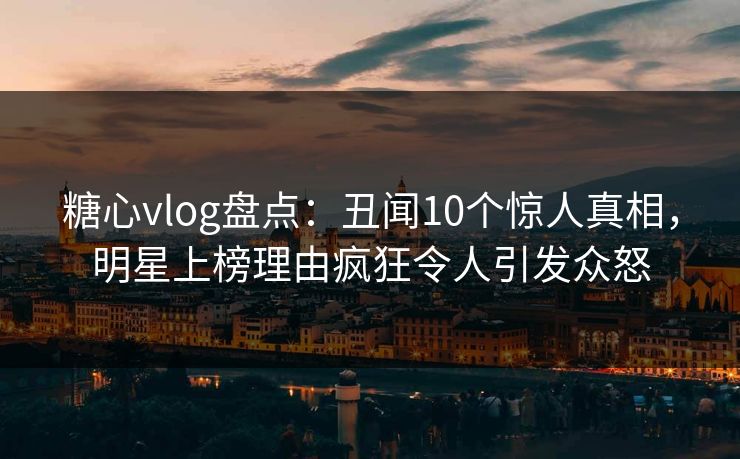 糖心vlog盘点：丑闻10个惊人真相，明星上榜理由疯狂令人引发众怒