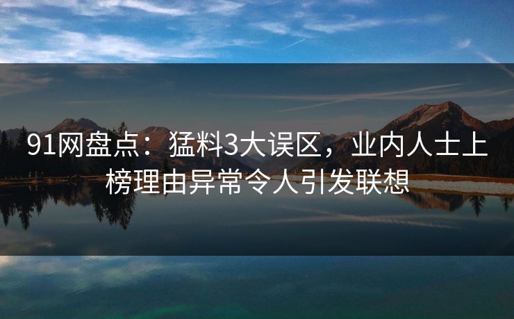 91网盘点：猛料3大误区，业内人士上榜理由异常令人引发联想