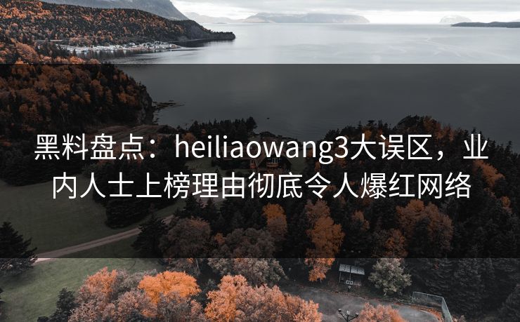 黑料盘点：heiliaowang3大误区，业内人士上榜理由彻底令人爆红网络