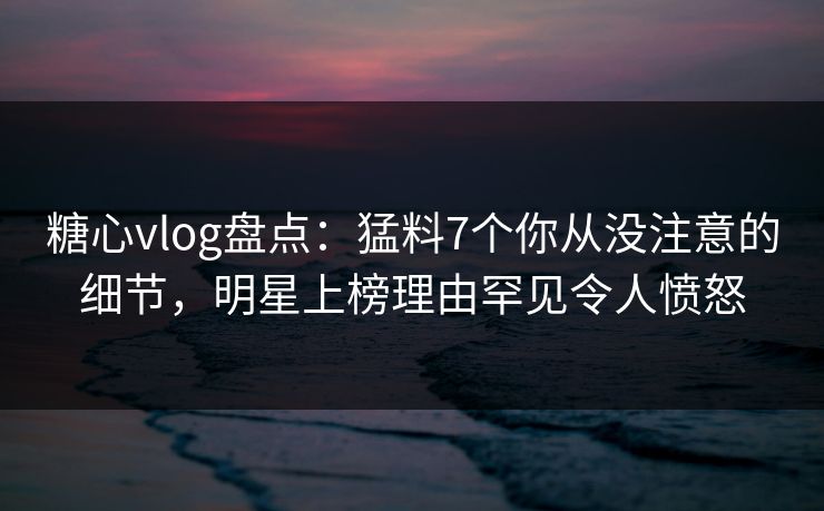 糖心vlog盘点：猛料7个你从没注意的细节，明星上榜理由罕见令人愤怒