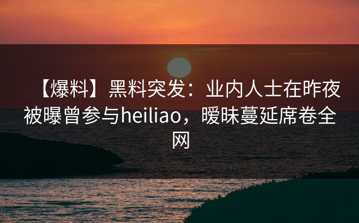 【爆料】黑料突发：业内人士在昨夜被曝曾参与heiliao，暧昧蔓延席卷全网