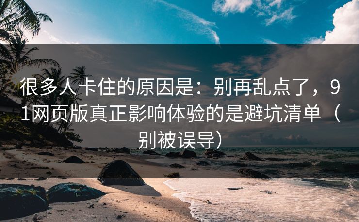 很多人卡住的原因是：别再乱点了，91网页版真正影响体验的是避坑清单（别被误导）
