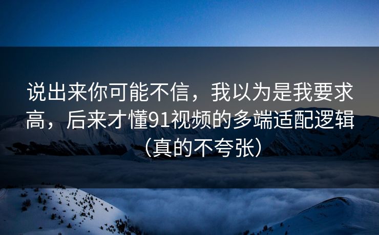 说出来你可能不信，我以为是我要求高，后来才懂91视频的多端适配逻辑（真的不夸张）