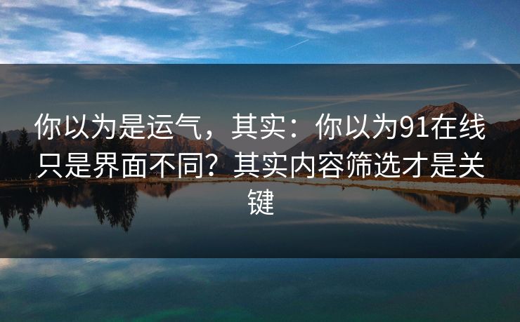 你以为是运气，其实：你以为91在线只是界面不同？其实内容筛选才是关键
