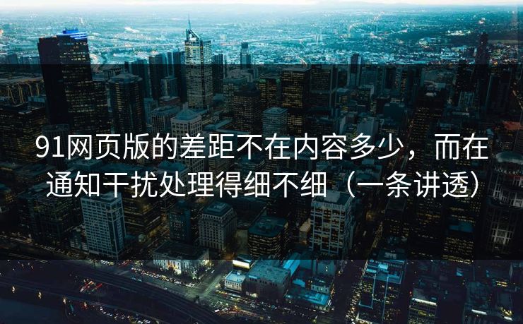 91网页版的差距不在内容多少，而在通知干扰处理得细不细（一条讲透）