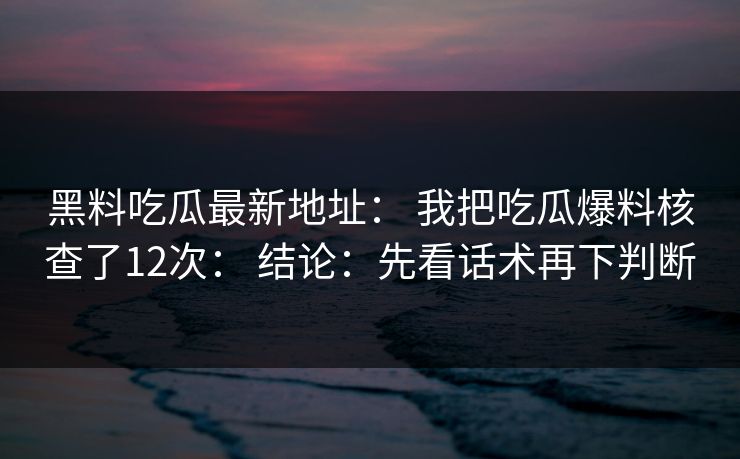 黑料吃瓜最新地址： 我把吃瓜爆料核查了12次： 结论：先看话术再下判断