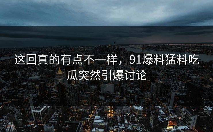 这回真的有点不一样，91爆料猛料吃瓜突然引爆讨论